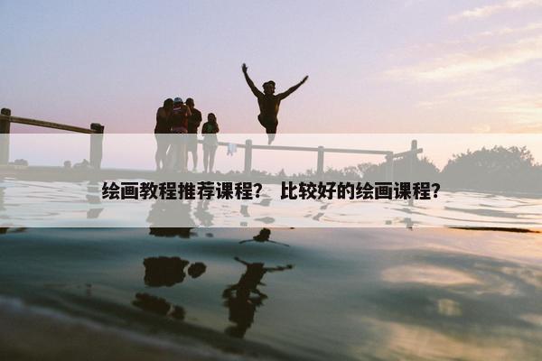 绘画教程推荐课程? 比较好的绘画课程? 绘画教程推荐课程? 比较好的绘画课程?