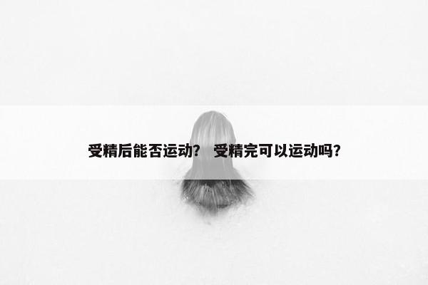 受精后能否运动？ 受精完可以运动吗？