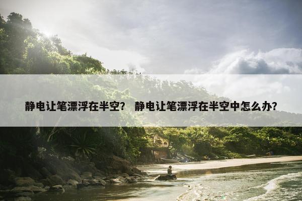 静电让笔漂浮在半空? 静电让笔漂浮在半空中怎么办? 静电让笔漂浮在半空? 静电让笔漂浮在半空中怎么办?