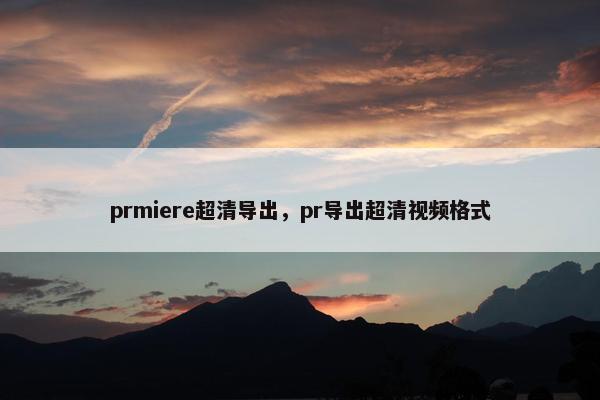 prmiere超清导出,pr导出超清视频格式 prmiere超清导出,pr导出超清视频格式