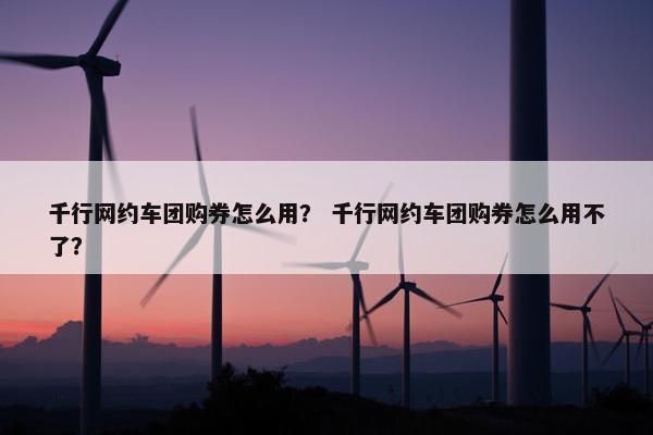 千行网约车团购券怎么用？ 千行网约车团购券怎么用不了？