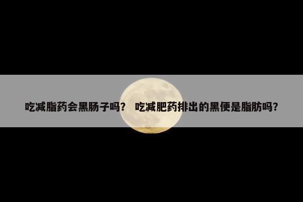 吃减脂药会黑肠子吗？ 吃减肥药排出的黑便是脂肪吗？