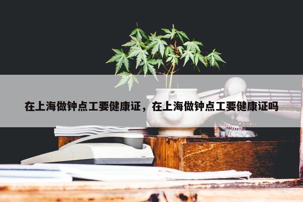 在上海做钟点工要健康证,在上海做钟点工要健康证吗 在上海做钟点工要健康证,在上海做钟点工要健康证吗