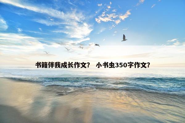 书籍伴我成长作文? 小书虫350字作文? 书籍伴我成长作文? 小书虫350字作文?