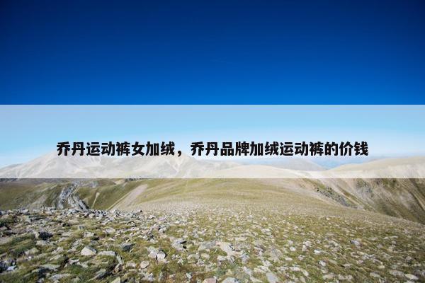 乔丹运动裤女加绒,乔丹品牌加绒运动裤的价钱 乔丹运动裤女加绒,乔丹品牌加绒运动裤的价钱