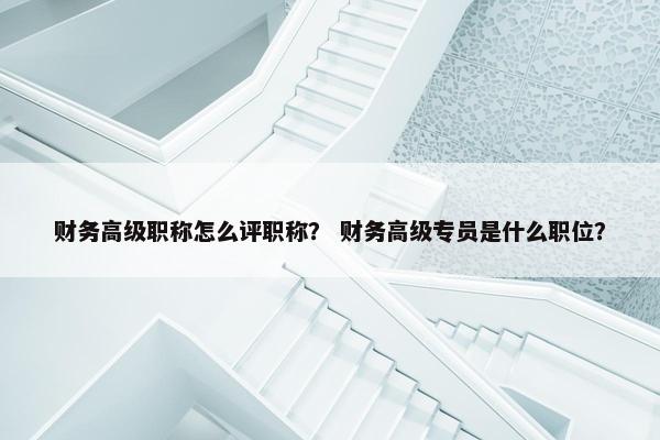 财务高级职称怎么评职称？ 财务高级专员是什么职位？