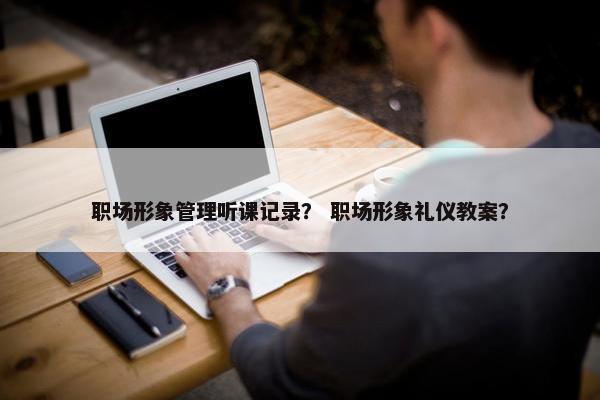 职场形象管理听课记录? 职场形象礼仪教案? 职场形象管理听课记录? 职场形象礼仪教案?