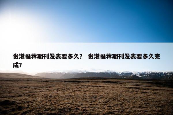 贵港推荐期刊发表要多久? 贵港推荐期刊发表要多久完成? 贵港推荐期刊发表要多久? 贵港推荐期刊发表要多久完成?