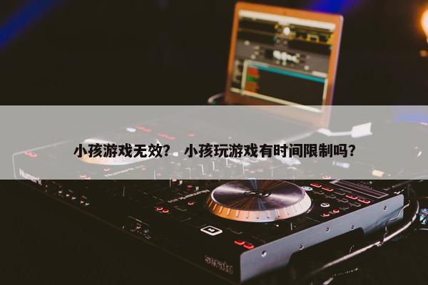 小孩游戏无效？ 小孩玩游戏有时间限制吗？