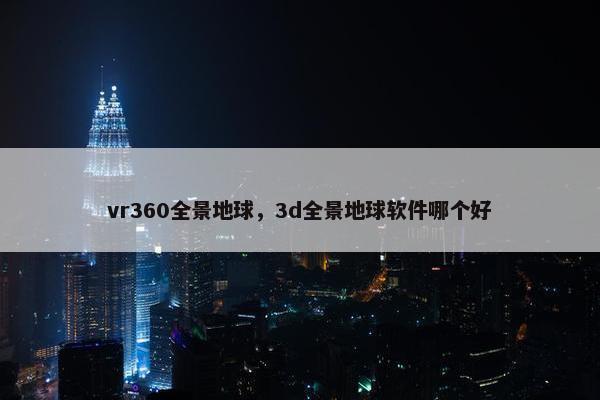 vr360全景地球,3d全景地球软件哪个好 vr360全景地球,3d全景地球软件哪个好