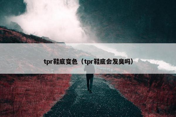 tpr鞋底变色（tpr鞋底会发臭吗）