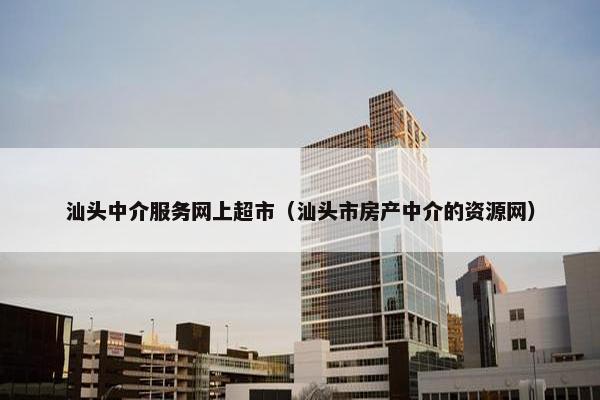 汕头中介服务网上超市（汕头市房产中介的资源网）