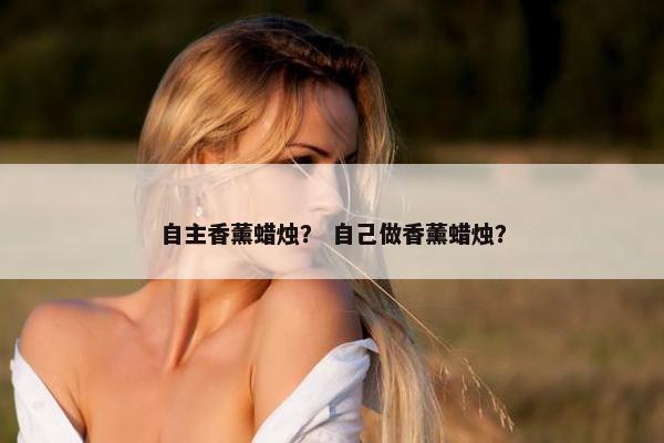 自主香薰蜡烛? 自己做香薰蜡烛? 自主香薰蜡烛? 自己做香薰蜡烛?
