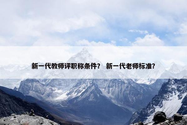 新一代教师评职称条件? 新一代老师标准? 新一代教师评职称条件? 新一代老师标准?