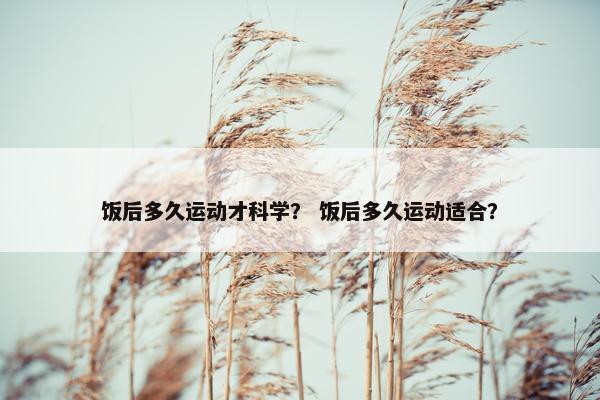 饭后多久运动才科学? 饭后多久运动适合? 饭后多久运动才科学? 饭后多久运动适合?