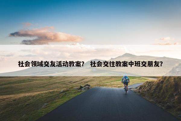 社会领域交友活动教案? 社会交往教案中班交朋友? 社会领域交友活动教案? 社会交往教案中班交朋友?