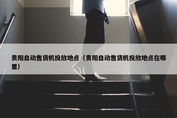 贵阳自动售货机投放地点（贵阳自动售货机投放地点在哪里）
