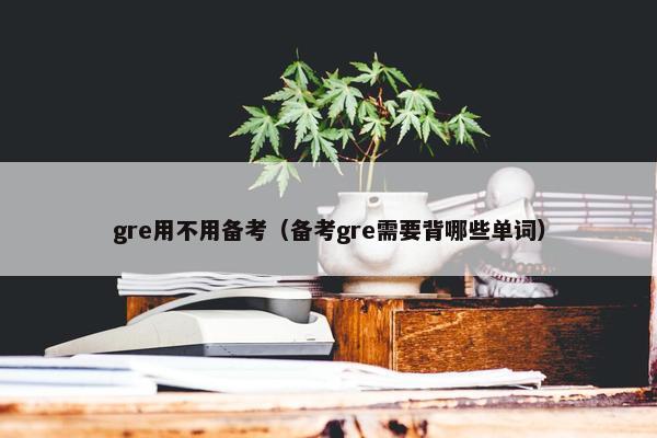 gre用不用备考(备考gre需要背哪些单词) gre用不用备考(备考gre需要背哪些单词)