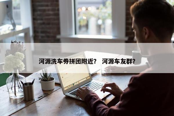 河源洗车券拼团附近? 河源车友群? 河源洗车券拼团附近? 河源车友群?