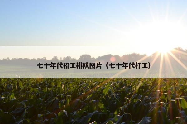 七十年代招工排队图片(七十年代打工) 七十年代招工排队图片(七十年代打工)
