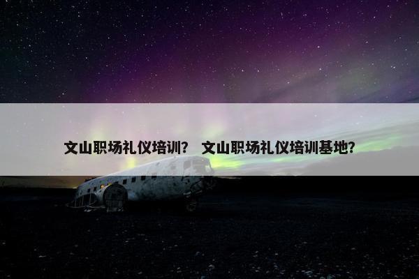 文山职场礼仪培训? 文山职场礼仪培训基地? 文山职场礼仪培训? 文山职场礼仪培训基地?