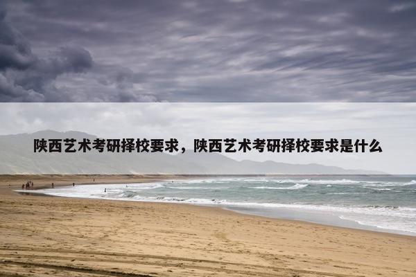 陕西艺术考研择校要求，陕西艺术考研择校要求是什么