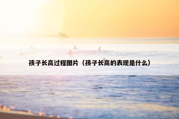 孩子长高过程图片（孩子长高的表现是什么）
