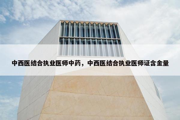 中西医结合执业医师中药,中西医结合执业医师证含金量 中西医结合执业医师中药,中西医结合执业医师证含金量