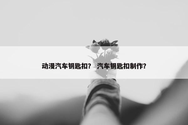 动漫汽车钥匙扣？ 汽车钥匙扣制作？