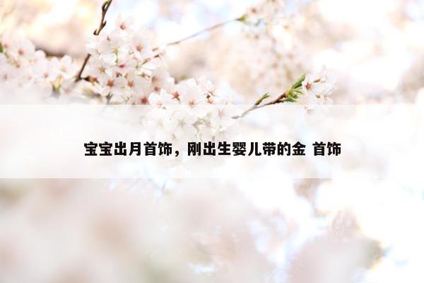 宝宝出月首饰，刚出生婴儿带的金 首饰