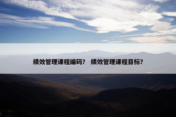 绩效管理课程编码? 绩效管理课程目标? 绩效管理课程编码? 绩效管理课程目标?