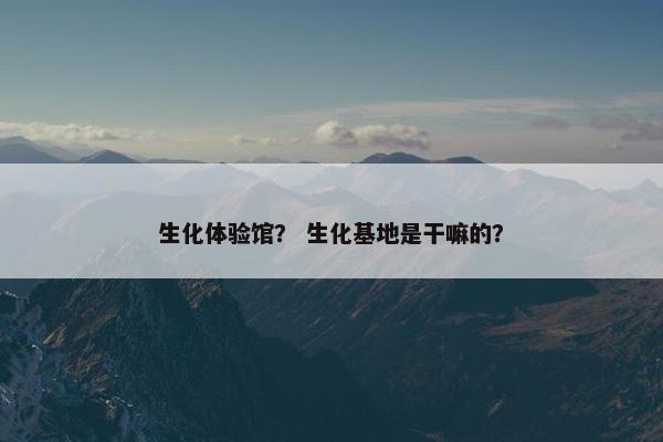 生化体验馆? 生化基地是干嘛的? 生化体验馆? 生化基地是干嘛的?