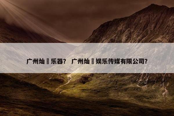 广州灿燊乐器？ 广州灿燊娱乐传媒有限公司？