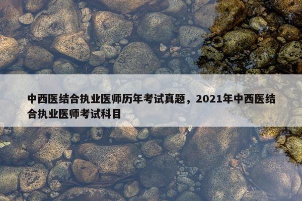 中西医结合执业医师历年考试真题，2021年中西医结合执业医师考试科目