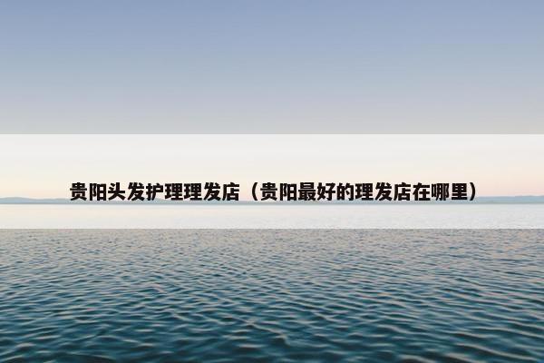 贵阳头发护理理发店(贵阳最好的理发店在哪里) 贵阳头发护理理发店(贵阳最好的理发店在哪里)