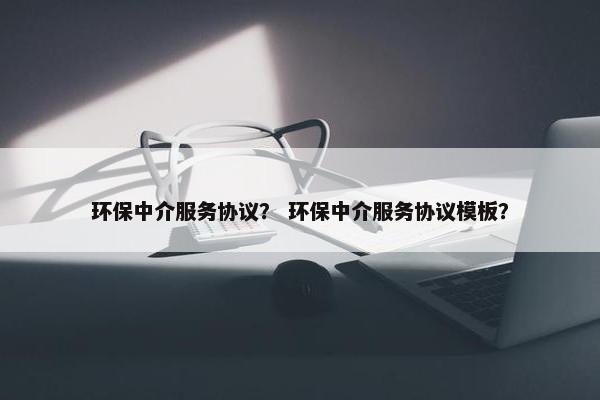 环保中介服务协议？ 环保中介服务协议模板？