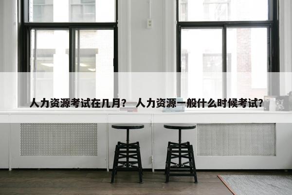 人力资源考试在几月？ 人力资源一般什么时候考试？