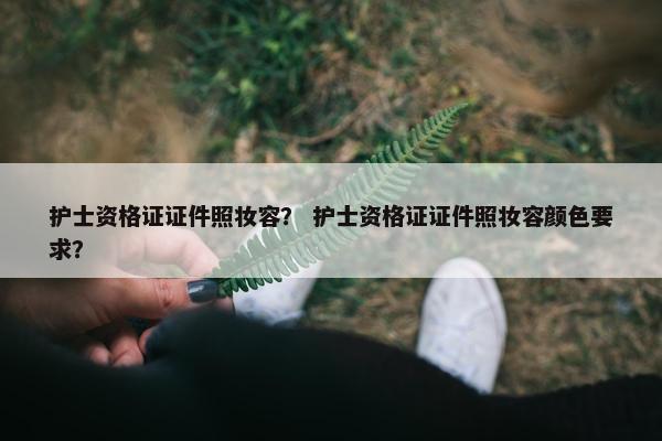 护士资格证证件照妆容？ 护士资格证证件照妆容颜色要求？