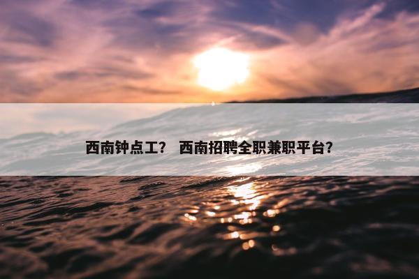 西南钟点工? 西南招聘全职兼职平台? 西南钟点工? 西南招聘全职兼职平台?