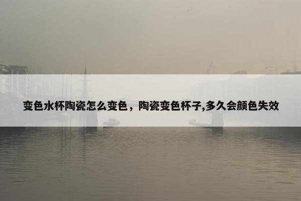 变色水杯陶瓷怎么变色,陶瓷变色杯子,多久会颜色失效 变色水杯陶瓷怎么变色,陶瓷变色杯子,多久会颜色失效