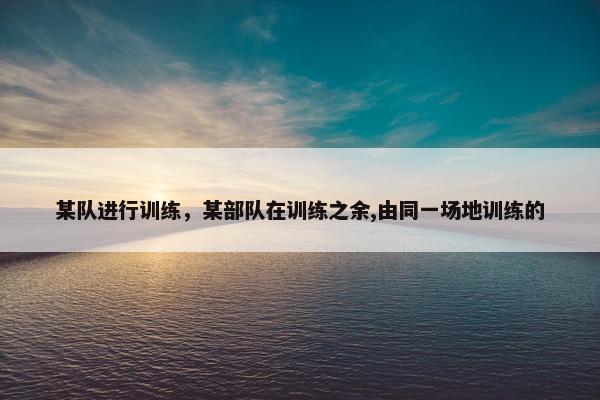 某队进行训练,某部队在训练之余,由同一场地训练的 某队进行训练,某部队在训练之余,由同一场地训练的