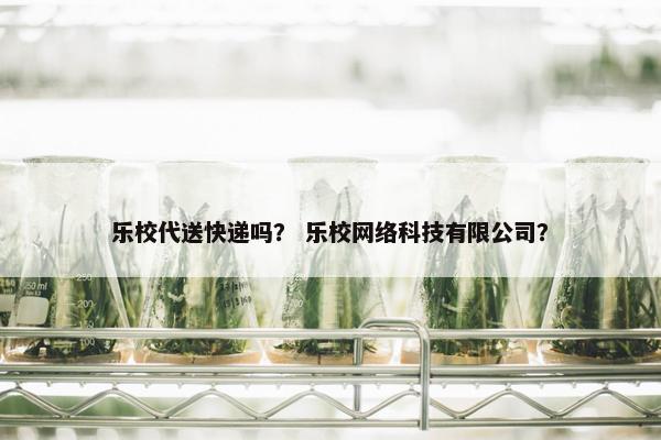 乐校代送快递吗? 乐校网络科技有限公司? 乐校代送快递吗? 乐校网络科技有限公司?