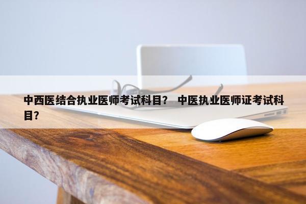 中西医结合执业医师考试科目? 中医执业医师证考试科目? 中西医结合执业医师考试科目? 中医执业医师证考试科目?