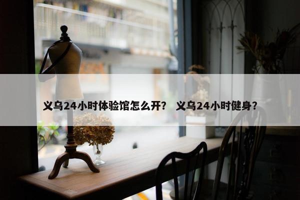义乌24小时体验馆怎么开？ 义乌24小时健身？