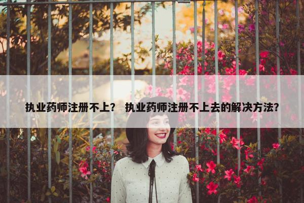 执业药师注册不上? 执业药师注册不上去的解决方法? 执业药师注册不上? 执业药师注册不上去的解决方法?
