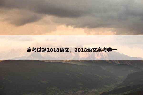 高考试题2018语文,2018语文高考卷一 高考试题2018语文,2018语文高考卷一