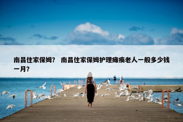 南昌住家保姆? 南昌住家保姆护理瘫痪老人一般多少钱一月? 南昌住家保姆? 南昌住家保姆护理瘫痪老人一般多少钱一月?