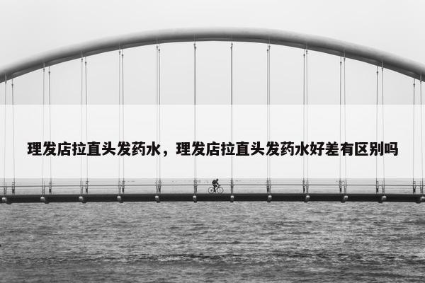 理发店拉直头发药水,理发店拉直头发药水好差有区别吗 理发店拉直头发药水,理发店拉直头发药水好差有区别吗