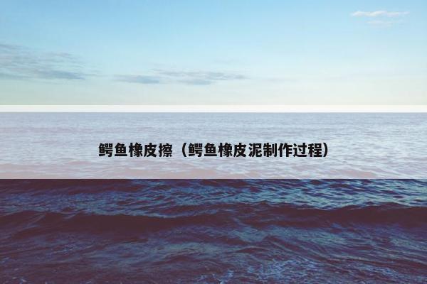 鳄鱼橡皮擦(鳄鱼橡皮泥制作过程) 鳄鱼橡皮擦(鳄鱼橡皮泥制作过程)