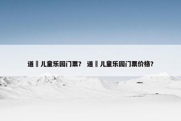 道滘儿童乐园门票? 道滘儿童乐园门票价格? 道滘儿童乐园门票? 道滘儿童乐园门票价格?